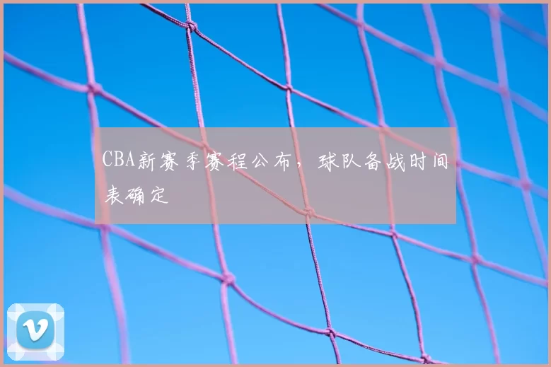 CBA新赛季赛程公布,球队备战时间表确定