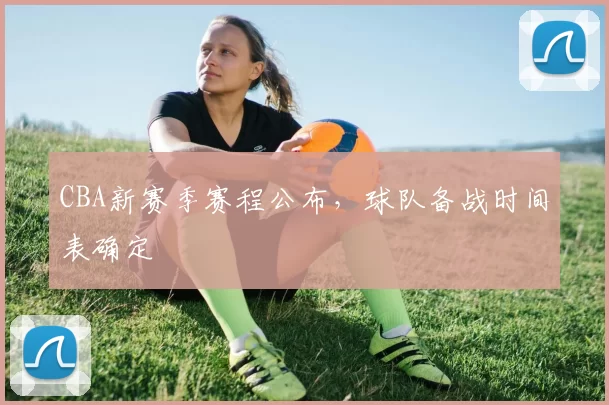 CBA新赛季赛程公布,球队备战时间表确定