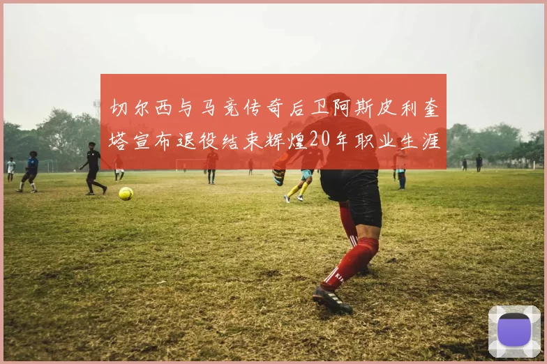 切尔西与马竞传奇后卫阿斯皮利奎塔宣布退役结束辉煌20年职业生涯