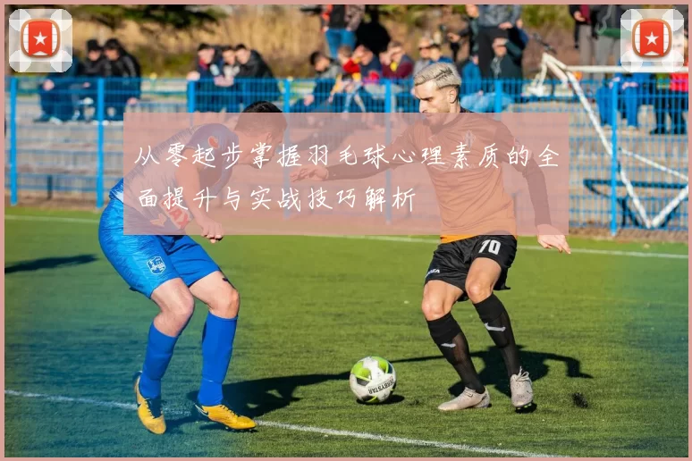 从零起步掌握羽毛球心理素质的全面提升与实战技巧解析