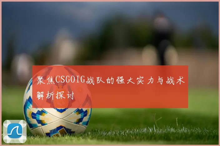 聚焦CSGOIG战队的强大实力与战术解析探讨