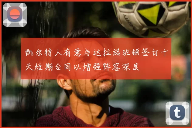 凯尔特人有意与达拉诺班顿签订十天短期合同以增强阵容深度