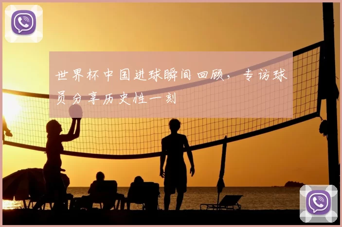 世界杯中国进球瞬间回顾,专访球员分享历史性一刻