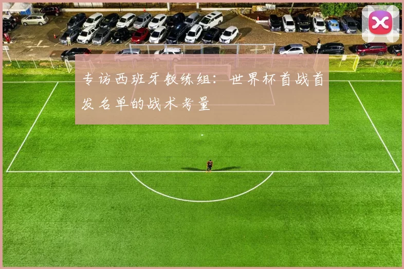 专访西班牙教练组:世界杯首战首发名单的战术考量