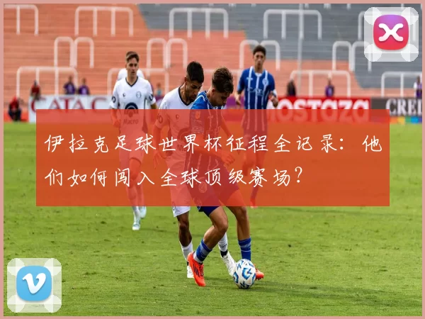 伊拉克足球世界杯征程全记录:他们如何闯入全球顶级赛场?