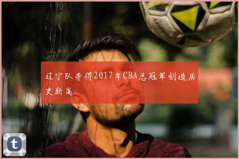 辽宁队夺得2017年CBA总冠军创造历史新高