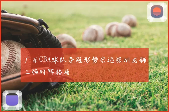 广东CBA球队争冠形势宏远深圳龙狮三强对阵格局