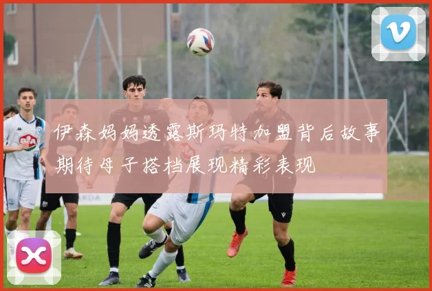 伊森妈妈透露斯玛特加盟背后故事期待母子搭档展现精彩表现