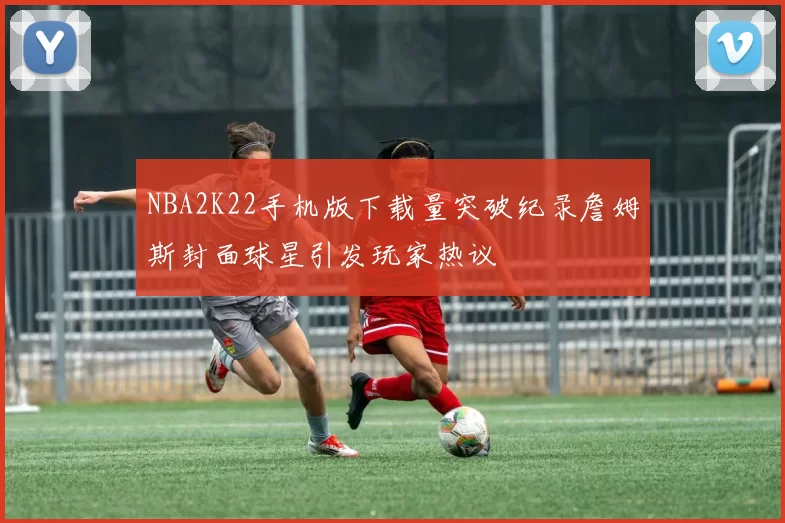 NBA2K22手机版下载量突破纪录詹姆斯封面球星引发玩家热议