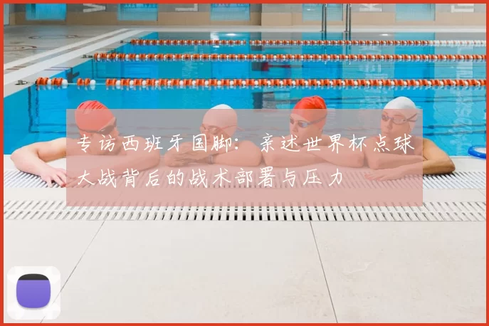 专访西班牙国脚:亲述世界杯点球大战背后的战术部署与压力