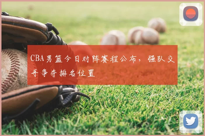 CBA男篮今日对阵赛程公布,强队交手争夺排名位置