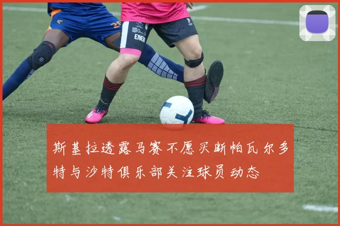 斯基拉透露马赛不愿买断帕瓦尔多特与沙特俱乐部关注球员动态