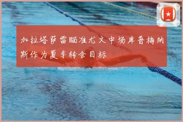 加拉塔萨雷瞄准尤文中场库普梅纳斯作为夏季转会目标