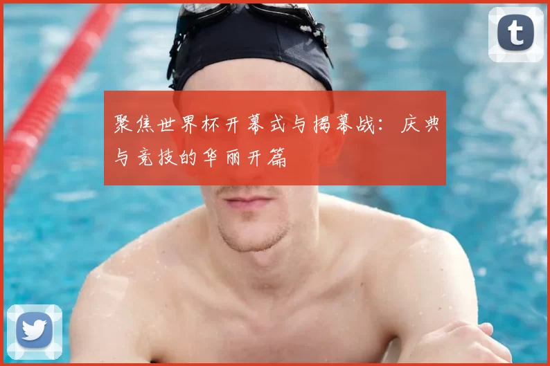 聚焦世界杯开幕式与揭幕战:庆典与竞技的华丽开篇