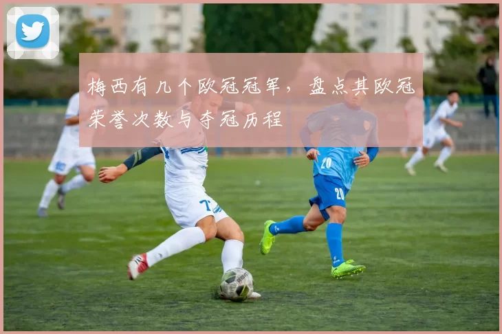 梅西有几个欧冠冠军,盘点其欧冠荣誉次数与夺冠历程