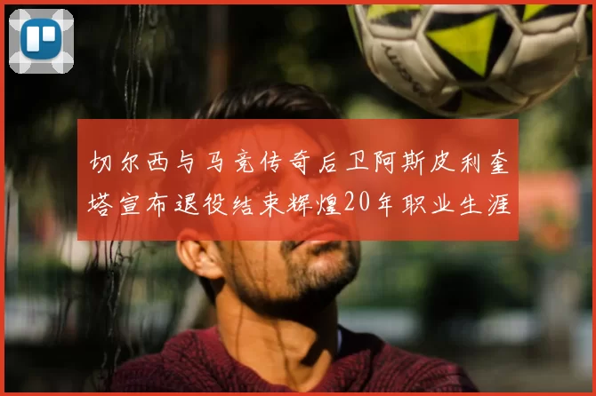 切尔西与马竞传奇后卫阿斯皮利奎塔宣布退役结束辉煌20年职业生涯