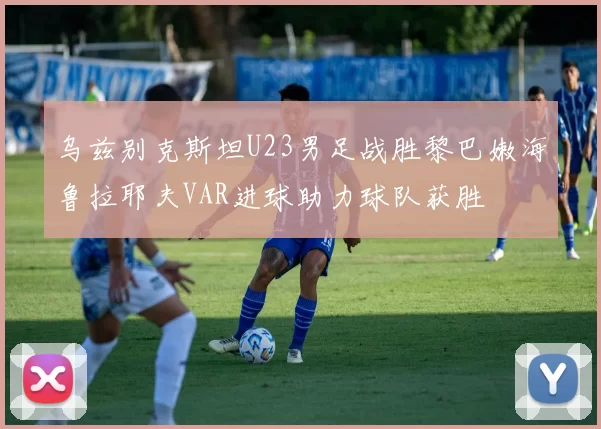 乌兹别克斯坦U23男足战胜黎巴嫩海鲁拉耶夫VAR进球助力球队获胜