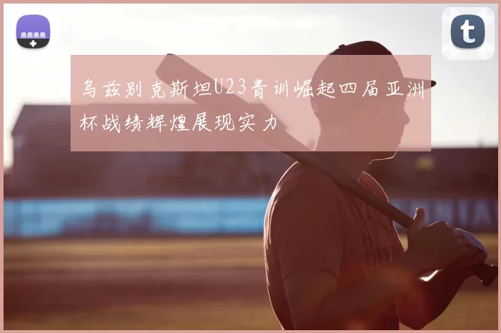 乌兹别克斯坦U23青训崛起四届亚洲杯战绩辉煌展现实力