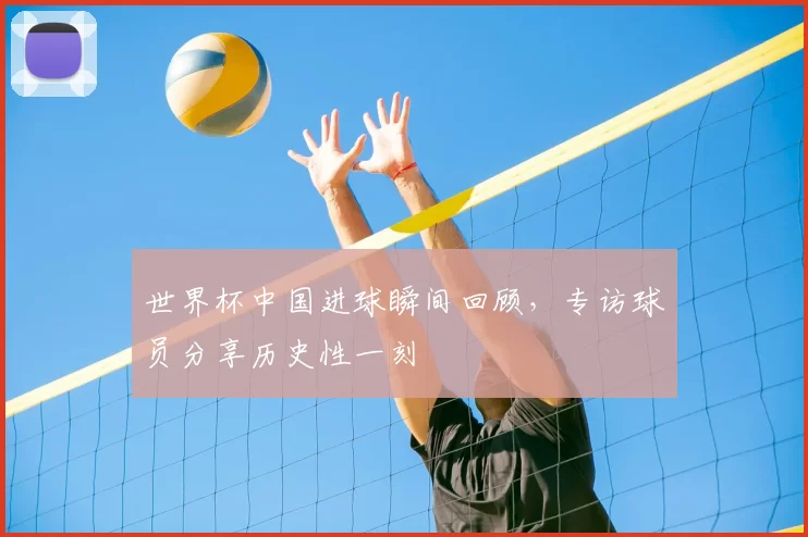 世界杯中国进球瞬间回顾,专访球员分享历史性一刻