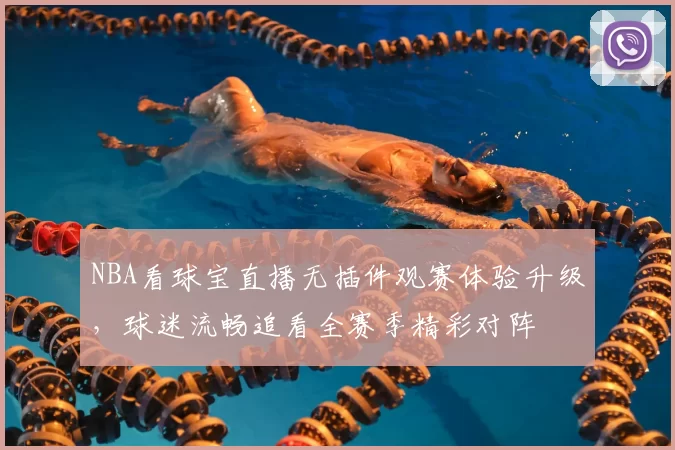 NBA看球宝直播无插件观赛体验升级,球迷流畅追看全赛季精彩对阵