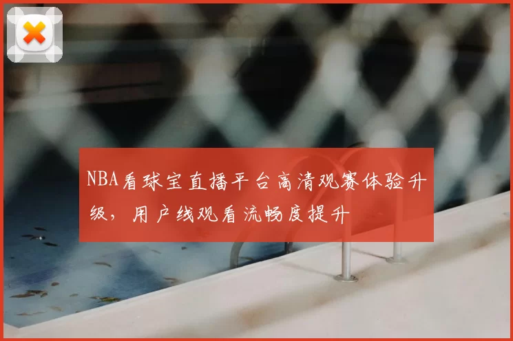 NBA看球宝直播平台高清观赛体验升级,用户线观看流畅度提升