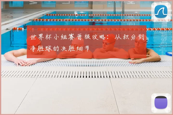 世界杯小组赛晋级攻略:从积分到净胜球的决胜细节