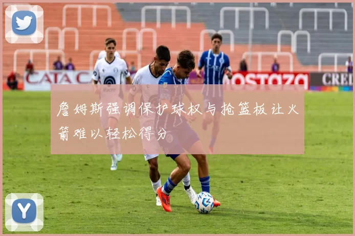 詹姆斯强调保护球权与抢篮板让火箭难以轻松得分
