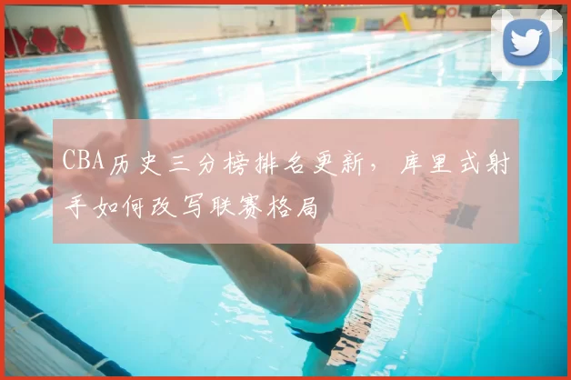 CBA历史三分榜排名更新，库里式射手如何改写联赛格局