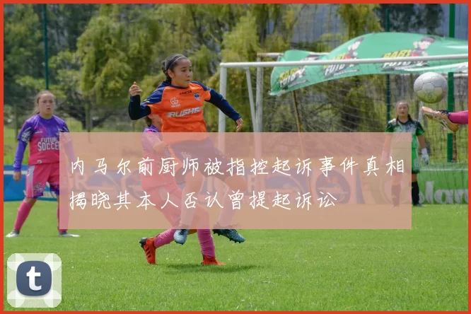 内马尔前厨师被指控起诉事件真相揭晓其本人否认曾提起诉讼