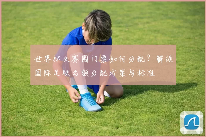 世界杯决赛圈门票如何分配?解读国际足联名额分配方案与标准