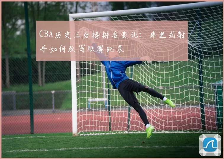 CBA历史三分榜排名变化:库里式射手如何改写联赛纪录