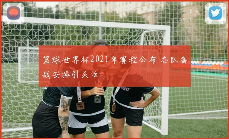 篮球世界杯2021年赛程公布 各队备战安排引关注