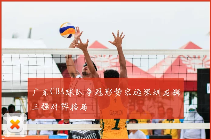 广东CBA球队争冠形势宏远深圳龙狮三强对阵格局