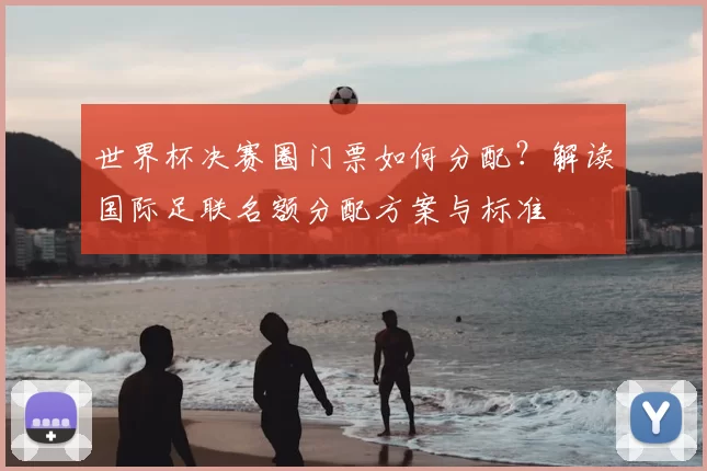 世界杯决赛圈门票如何分配？解读国际足联名额分配方案与标准