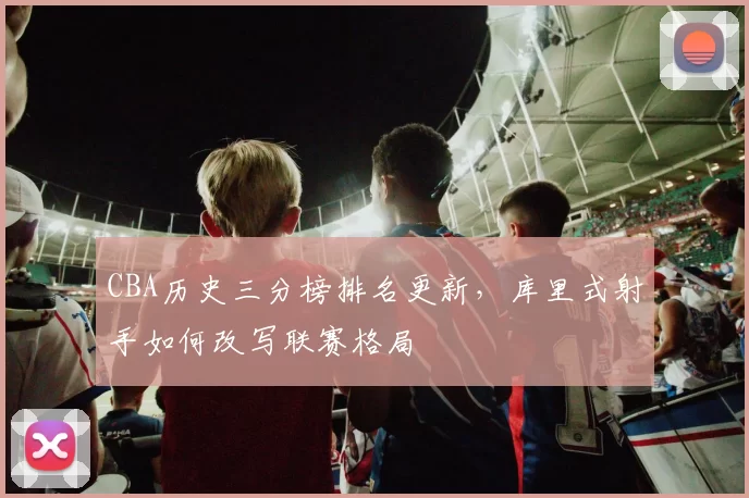 CBA历史三分榜排名更新，库里式射手如何改写联赛格局