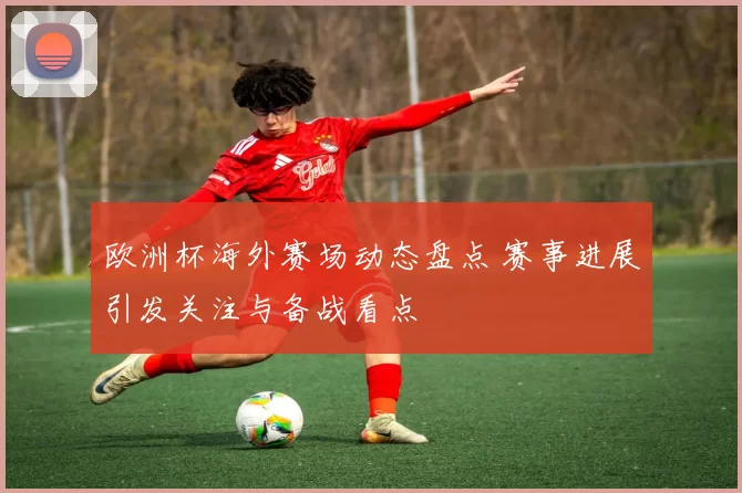 欧洲杯海外赛场动态盘点 赛事进展引发关注与备战看点