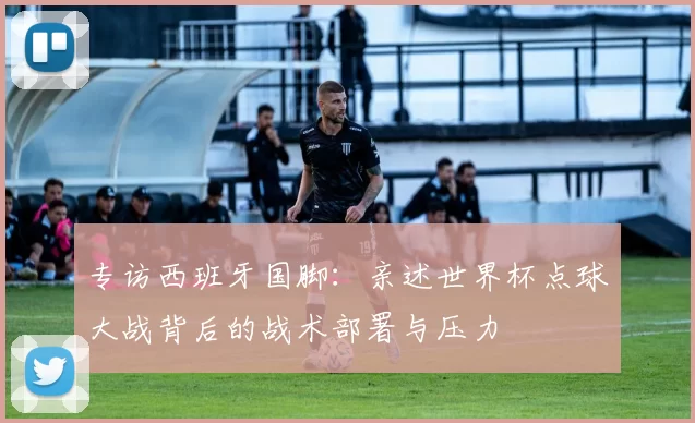 专访西班牙国脚:亲述世界杯点球大战背后的战术部署与压力