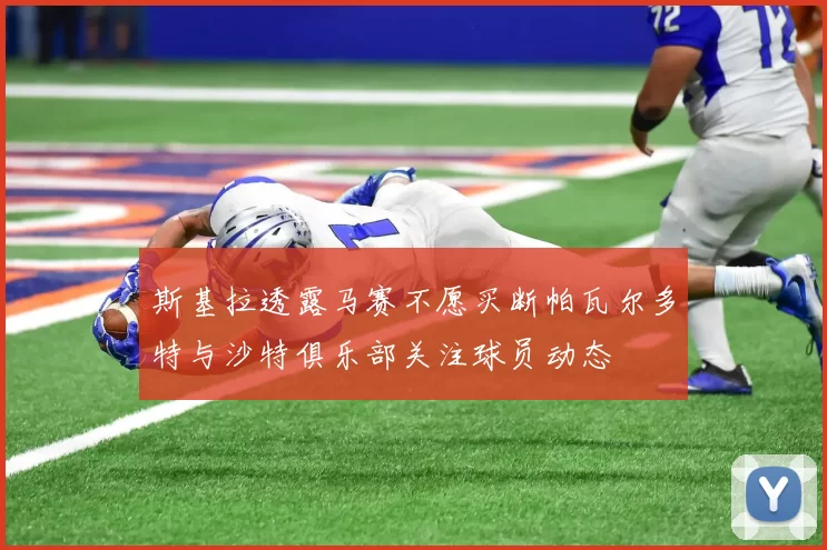 斯基拉透露马赛不愿买断帕瓦尔多特与沙特俱乐部关注球员动态