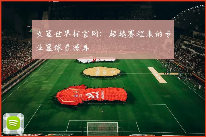 女篮世界杯官网:超越赛程表的专业篮球资源库