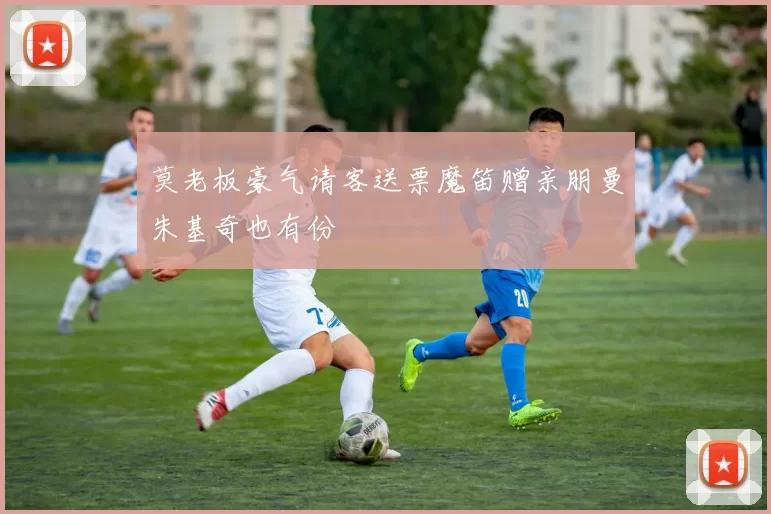莫老板豪气请客送票魔笛赠亲朋曼朱基奇也有份