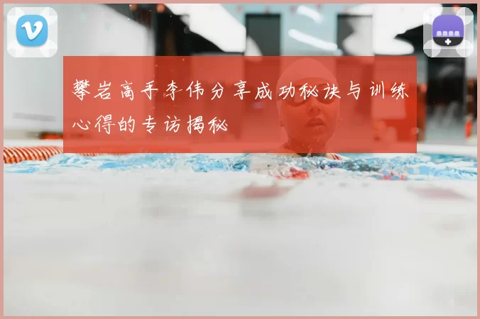 攀岩高手李伟分享成功秘诀与训练心得的专访揭秘
