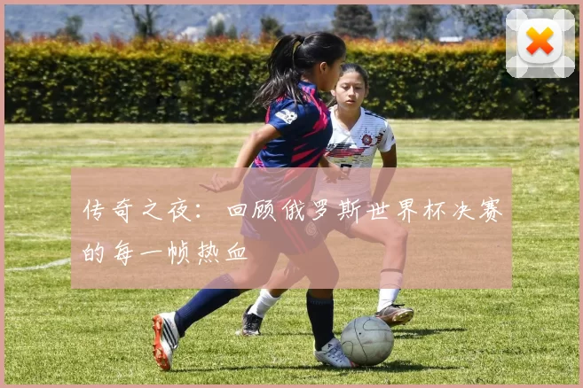 传奇之夜：回顾俄罗斯世界杯决赛的每一帧热血