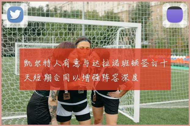 凯尔特人有意与达拉诺班顿签订十天短期合同以增强阵容深度