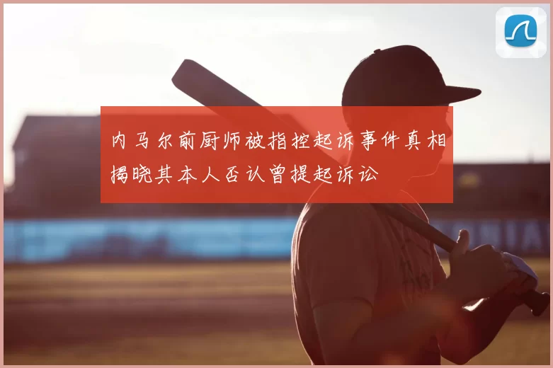 内马尔前厨师被指控起诉事件真相揭晓其本人否认曾提起诉讼