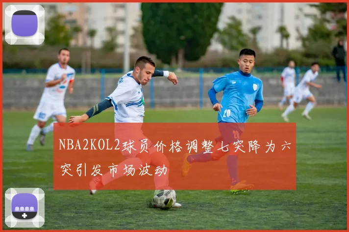 NBA2KOL2球员价格调整七突降为六突引发市场波动