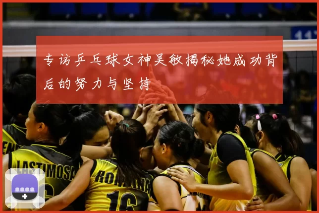 专访乒乓球女神吴敏揭秘她成功背后的努力与坚持