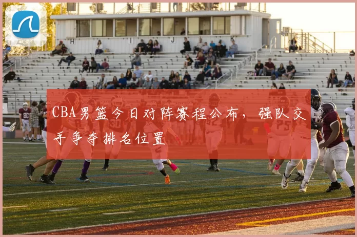CBA男篮今日对阵赛程公布,强队交手争夺排名位置