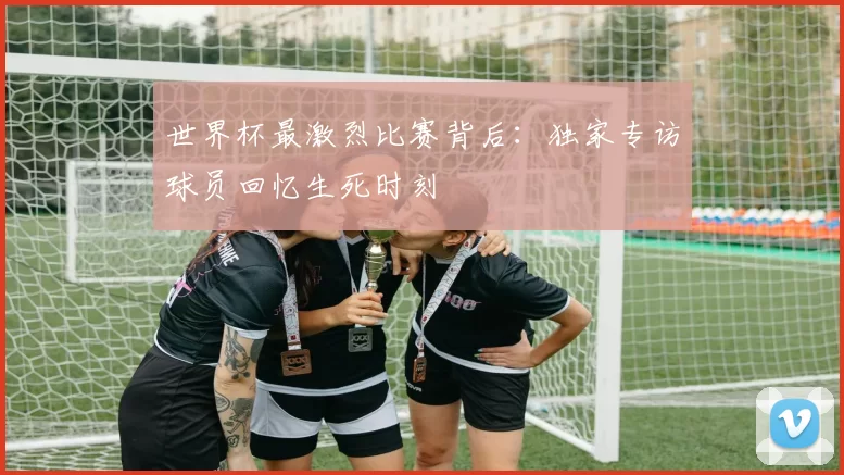 世界杯最激烈比赛背后:独家专访球员回忆生死时刻
