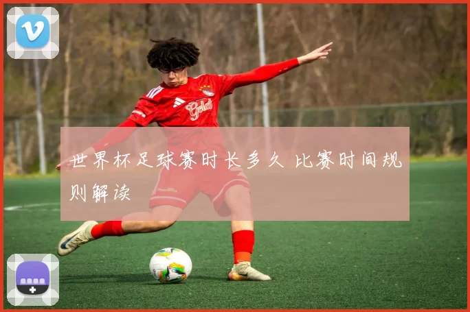 世界杯足球赛时长多久 比赛时间规则解读