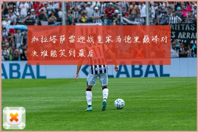 加拉塔萨雷迎战皇家马德里巅峰对决谁能笑到最后